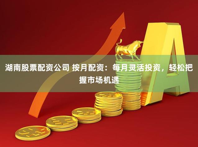 湖南股票配资公司 按月配资：每月灵活投资，轻松把握市场机遇