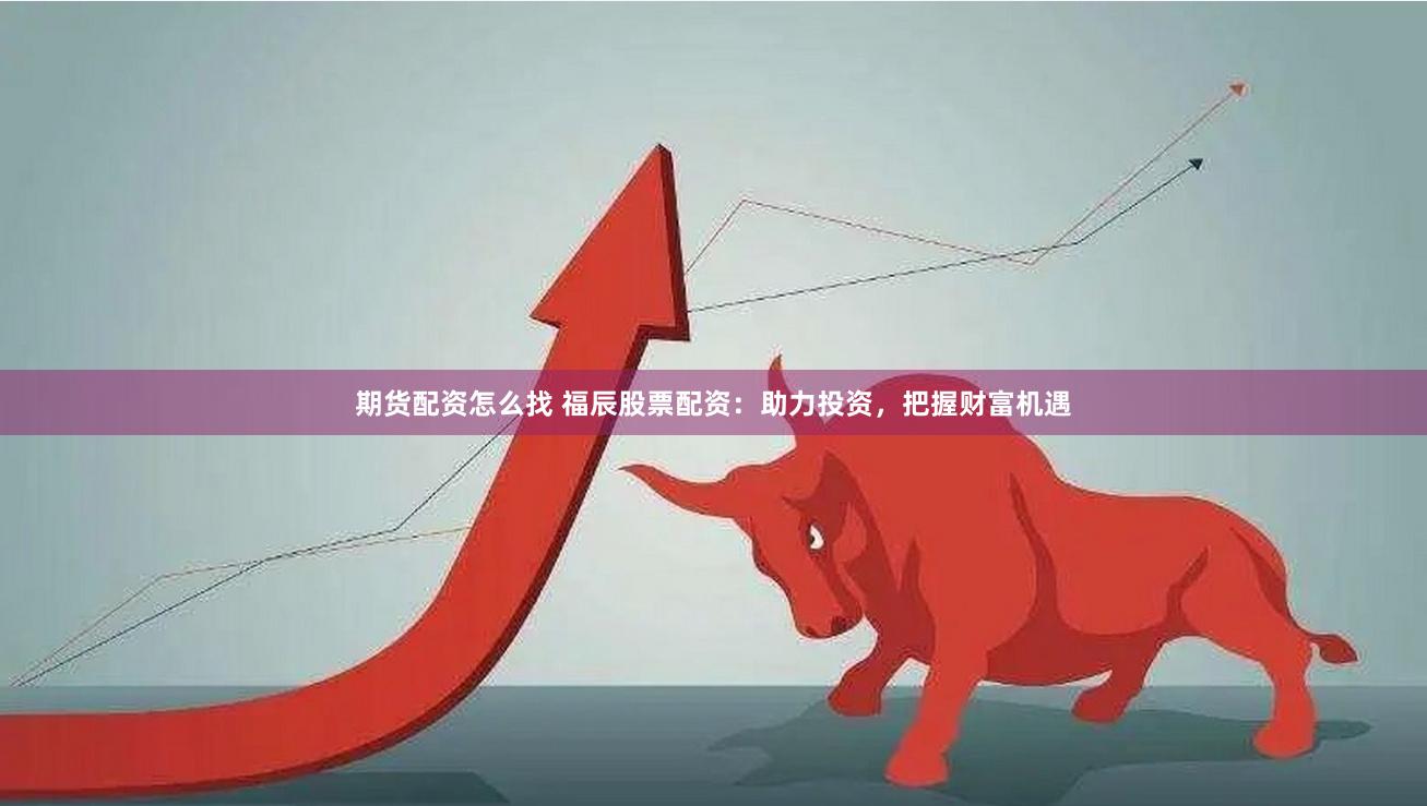 期货配资怎么找 福辰股票配资：助力投资，把握财富机遇