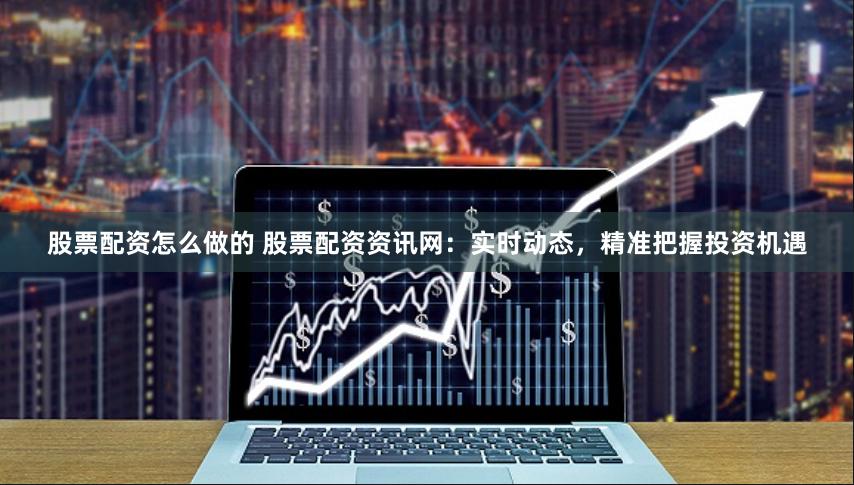 股票配资怎么做的 股票配资资讯网：实时动态，精准把握投资机遇